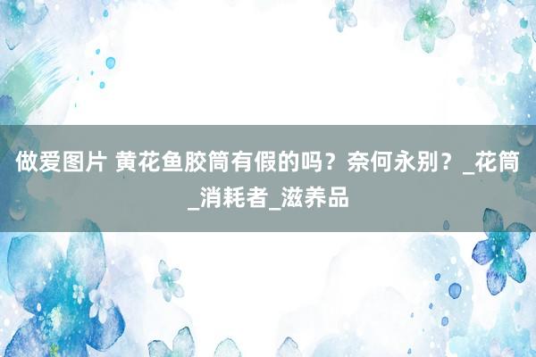 做爱图片 黄花鱼胶筒有假的吗？奈何永别？_花筒_消耗者_滋养品