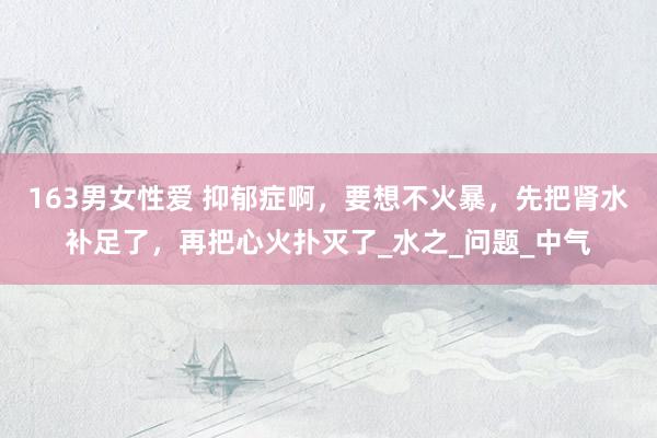 163男女性爱 抑郁症啊，要想不火暴，先把肾水补足了，再把心火扑灭了_水之_问题_中气