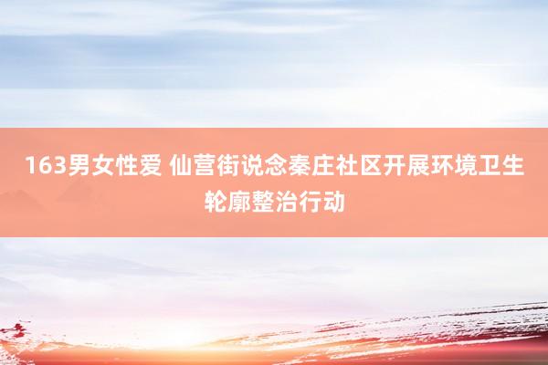 163男女性爱 仙营街说念秦庄社区开展环境卫生轮廓整治行动