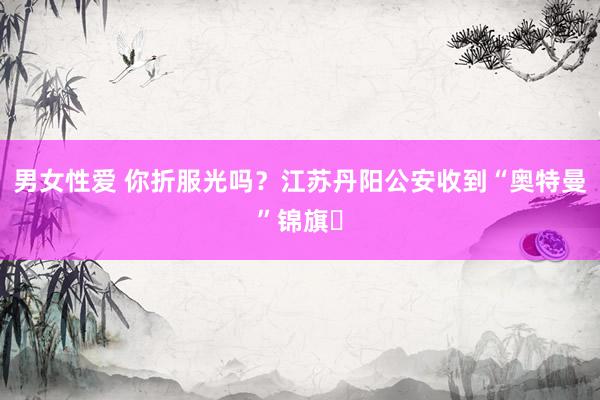 男女性爱 你折服光吗？江苏丹阳公安收到“奥特曼”锦旗‌