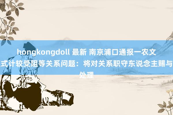hongkongdoll 最新 南京浦口通报一农文旅模式计较受阻等关系问题：将对关系职守东说念主赐与处理