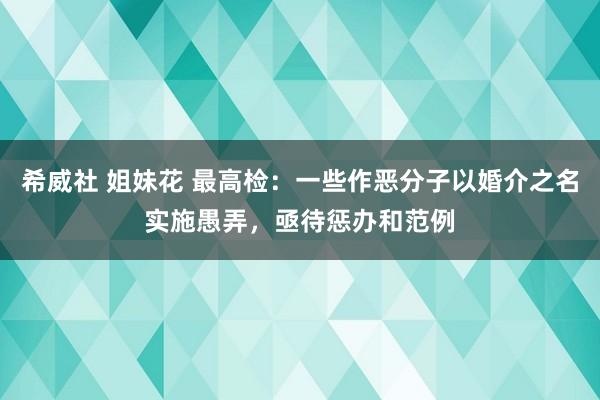 希威社 姐妹花 最高检：一些作恶分子以婚介之名实施愚弄，亟待惩办和范例