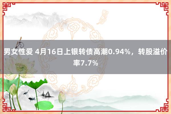 男女性爱 4月16日上银转债高潮0.94%，转股溢价率7.7%