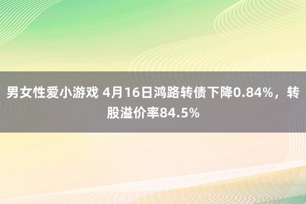 男女性爱小游戏 4月16日鸿路转债下降0.84%，转股溢价率84.5%