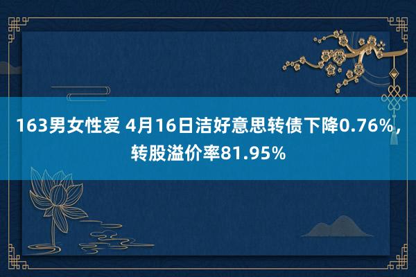 163男女性爱 4月16日洁好意思转债下降0.76%，转股溢价率81.95%