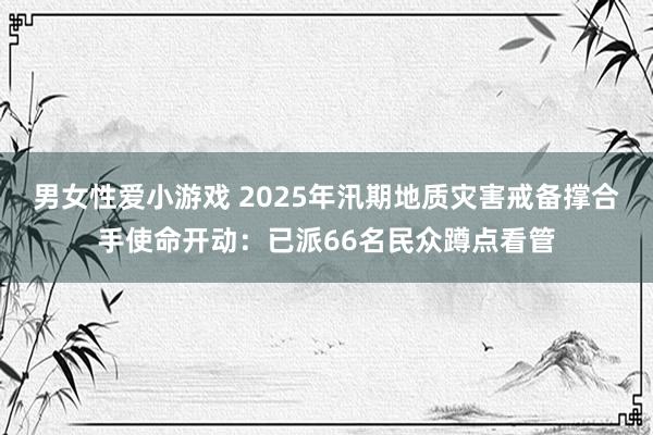 男女性爱小游戏 2025年汛期地质灾害戒备撑合手使命开动：已派66名民众蹲点看管