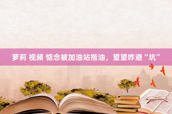 萝莉 视频 惦念被加油站揩油，望望咋避“坑”
