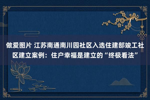 做爱图片 江苏南通南川园社区入选住建部竣工社区建立案例：住户幸福是建立的“终极看法”