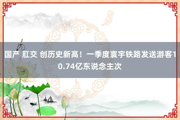 国产 肛交 创历史新高！一季度寰宇铁路发送游客10.74亿东说念主次