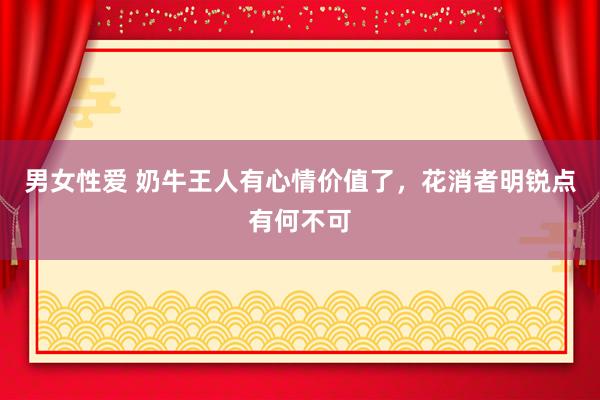 男女性爱 奶牛王人有心情价值了，花消者明锐点有何不可