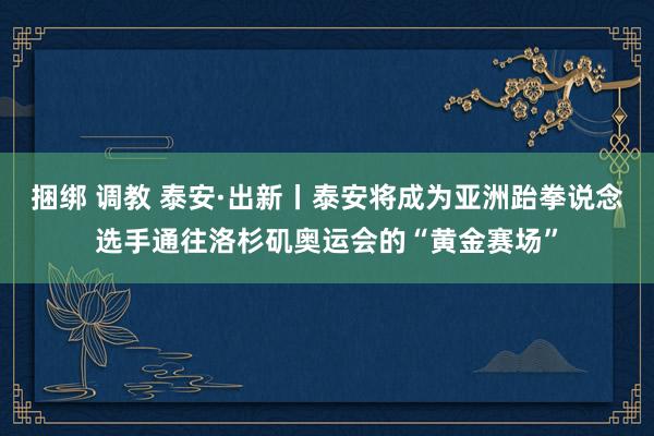 捆绑 调教 泰安·出新丨泰安将成为亚洲跆拳说念选手通往洛杉矶奥运会的“黄金赛场”
