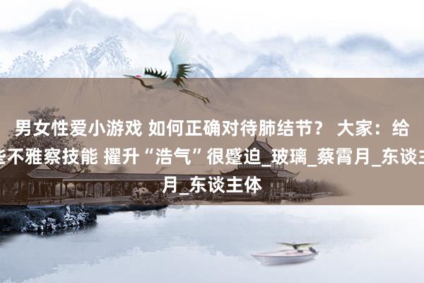 男女性爱小游戏 如何正确对待肺结节？ 大家：给一些不雅察技能 擢升“浩气”很蹙迫_玻璃_蔡霄月_东谈主体