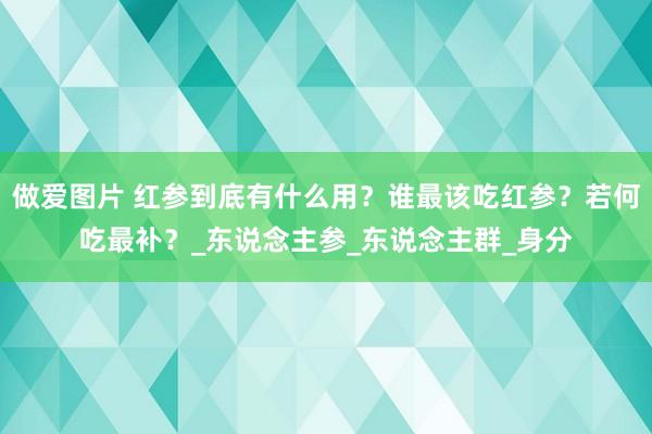 做爱图片 红参到底有什么用？谁最该吃红参？若何吃最补？_东说念主参_东说念主群_身分