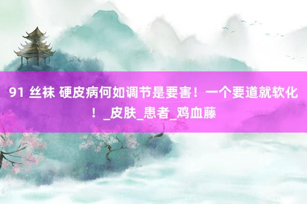 91 丝袜 硬皮病何如调节是要害！一个要道就软化！_皮肤_患者_鸡血藤