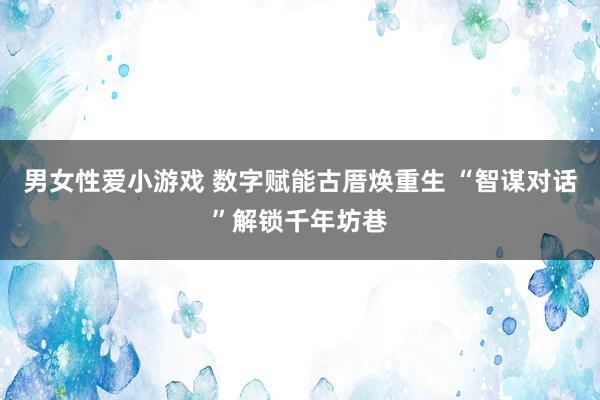 男女性爱小游戏 数字赋能古厝焕重生 “智谋对话”解锁千年坊巷