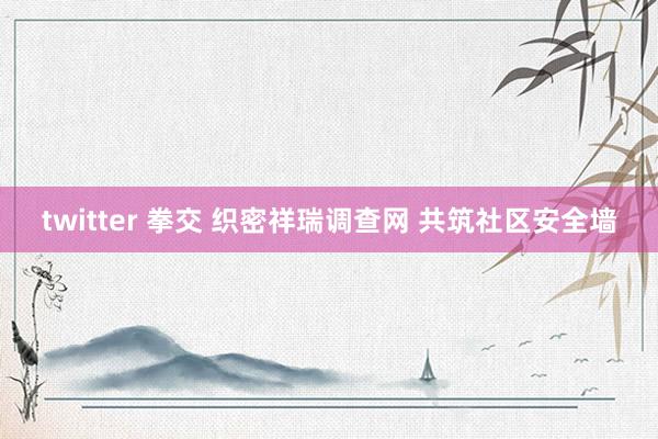 twitter 拳交 织密祥瑞调查网 共筑社区安全墙