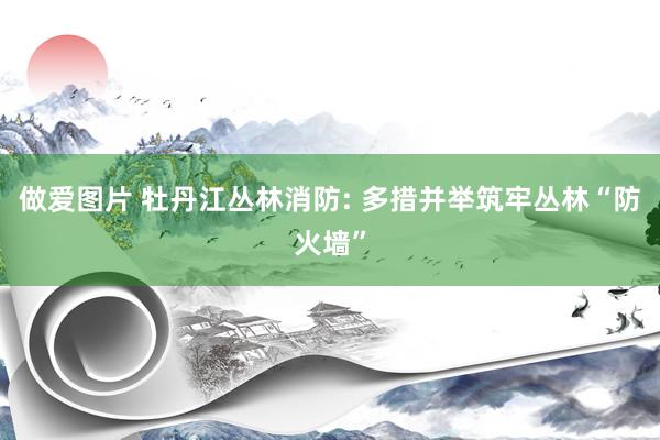 做爱图片 牡丹江丛林消防: 多措并举筑牢丛林“防火墙”
