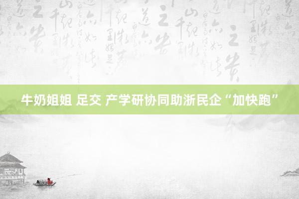 牛奶姐姐 足交 产学研协同助浙民企“加快跑”