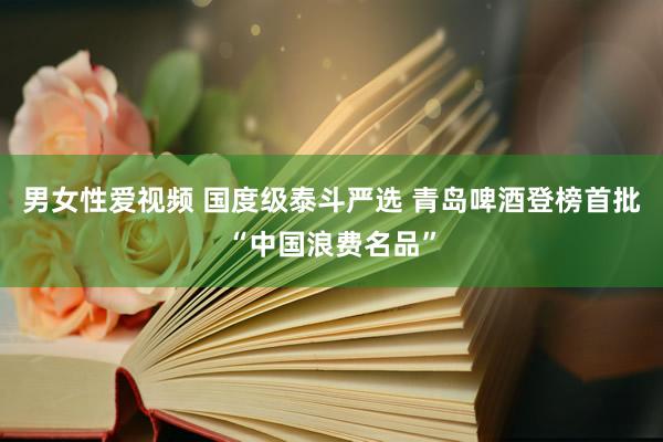 男女性爱视频 国度级泰斗严选 青岛啤酒登榜首批“中国浪费名品”
