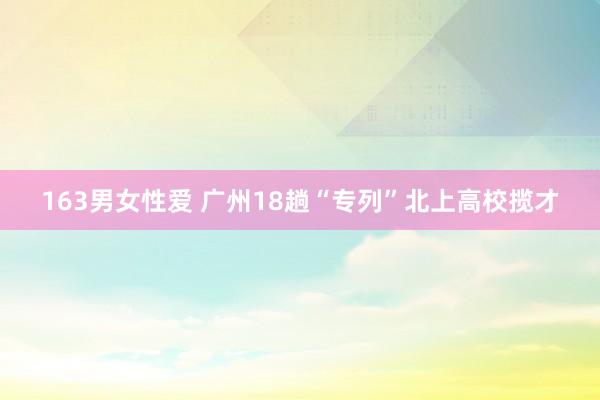 163男女性爱 广州18趟“专列”北上高校揽才