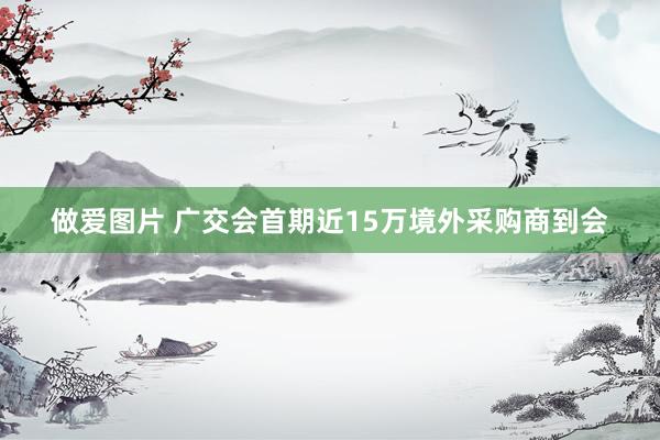 做爱图片 广交会首期近15万境外采购商到会