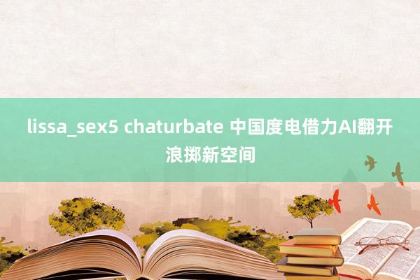 lissa_sex5 chaturbate 中国度电借力AI翻开浪掷新空间