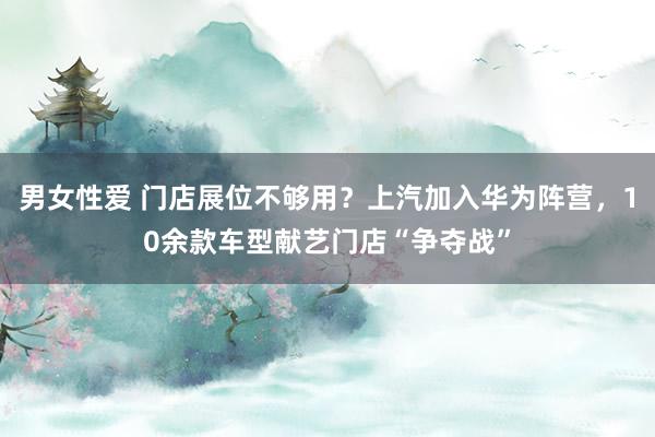男女性爱 门店展位不够用？上汽加入华为阵营，10余款车型献艺门店“争夺战”