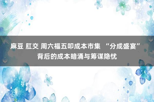 麻豆 肛交 周六福五叩成本市集  “分成盛宴” 背后的成本暗涌与筹谋隐忧