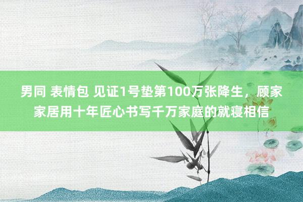 男同 表情包 见证1号垫第100万张降生，顾家家居用十年匠心书写千万家庭的就寝相信