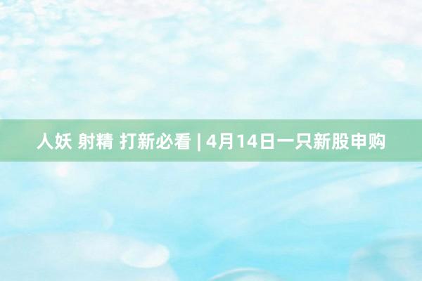 人妖 射精 打新必看 | 4月14日一只新股申购