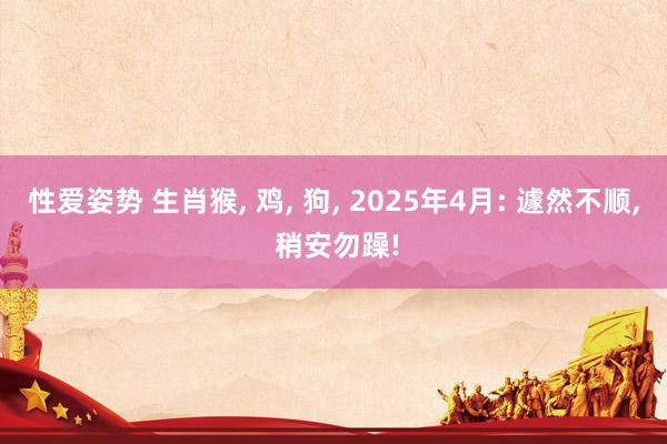性爱姿势 生肖猴， 鸡， 狗， 2025年4月: 遽然不顺， 稍安勿躁!