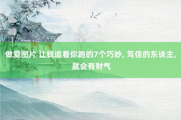做爱图片 让钱追着你跑的7个巧妙， 笃信的东谈主， 就会有财气