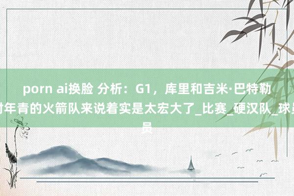 porn ai换脸 分析：G1，库里和吉米·巴特勒对年青的火箭队来说着实是太宏大了_比赛_硬汉队_球员