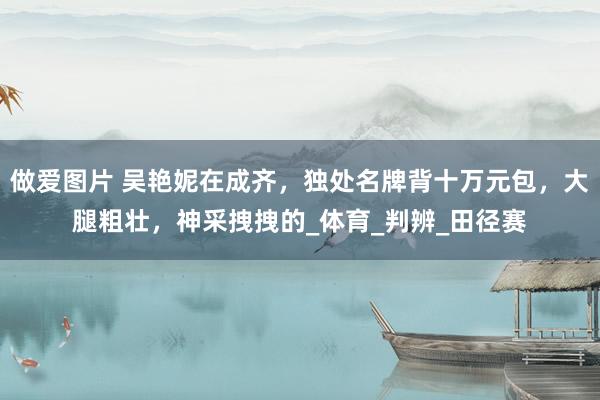 做爱图片 吴艳妮在成齐，独处名牌背十万元包，大腿粗壮，神采拽拽的_体育_判辨_田径赛