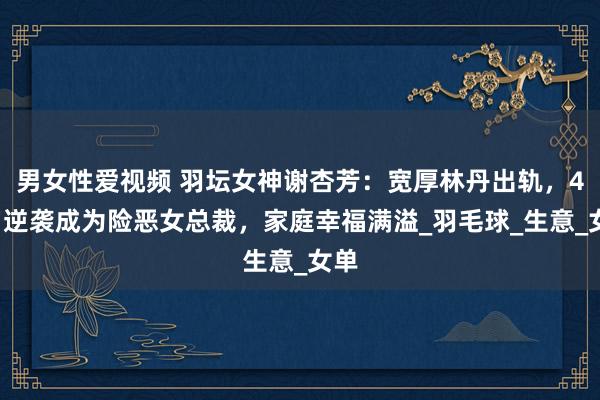 男女性爱视频 羽坛女神谢杏芳：宽厚林丹出轨，44岁逆袭成为险恶女总裁，家庭幸福满溢_羽毛球_生意_女单