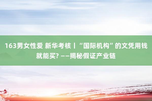163男女性爱 新华考核丨“国际机构”的文凭用钱就能买? ——揭秘假证产业链