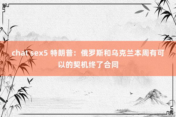 chat sex5 特朗普：俄罗斯和乌克兰本周有可以的契机终了合同