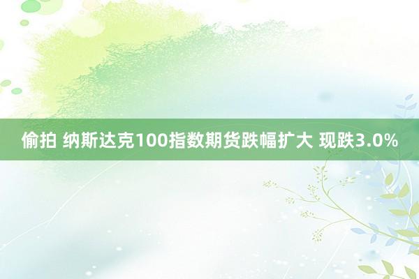 偷拍 纳斯达克100指数期货跌幅扩大 现跌3.0%