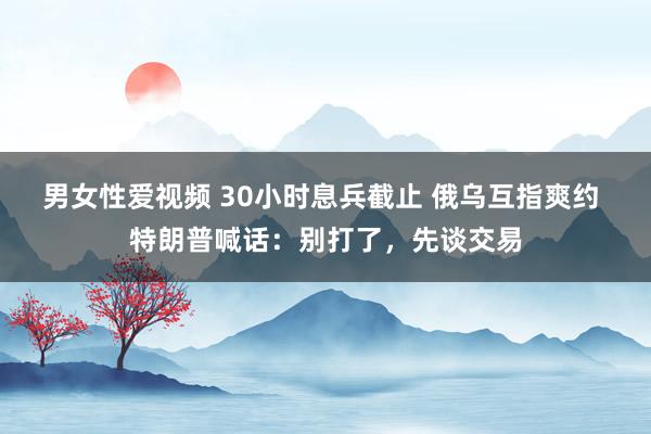 男女性爱视频 30小时息兵截止 俄乌互指爽约 特朗普喊话：别打了，先谈交易