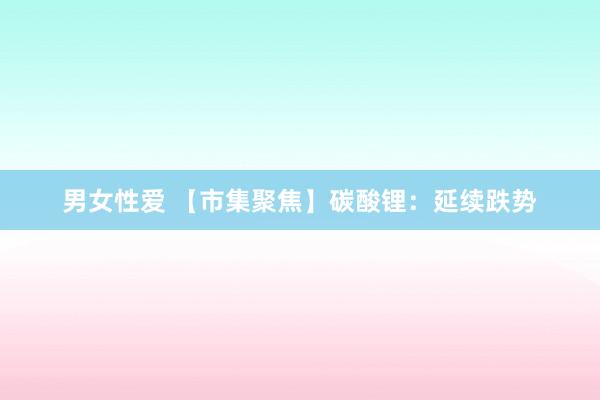 男女性爱 【市集聚焦】碳酸锂：延续跌势