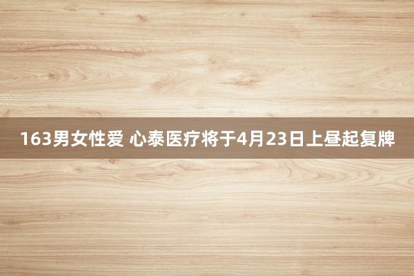 163男女性爱 心泰医疗将于4月23日上昼起复牌