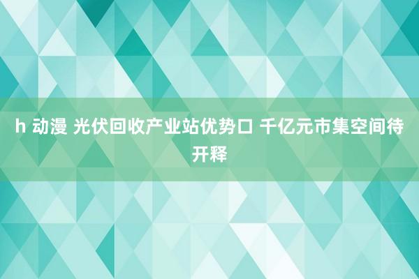 h 动漫 光伏回收产业站优势口 千亿元市集空间待开释