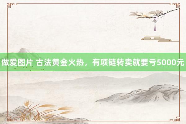 做爱图片 古法黄金火热，有项链转卖就要亏5000元