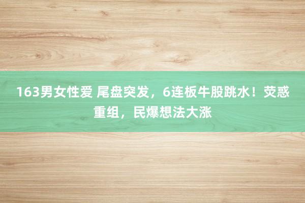 163男女性爱 尾盘突发，6连板牛股跳水！荧惑重组，民爆想法大涨