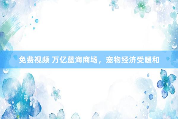 免费视频 万亿蓝海商场，宠物经济受暖和