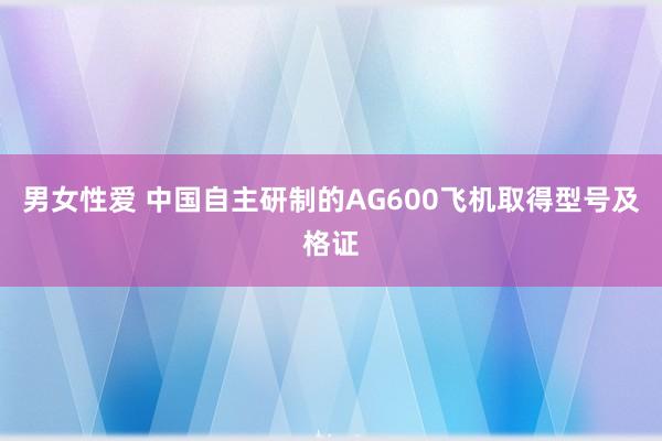 男女性爱 中国自主研制的AG600飞机取得型号及格证