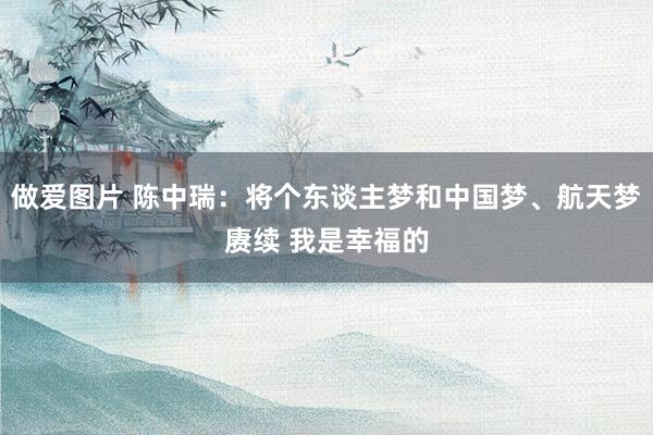 做爱图片 陈中瑞：将个东谈主梦和中国梦、航天梦赓续 我是幸福的