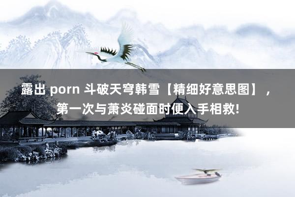 露出 porn 斗破天穹韩雪【精细好意思图】 ， 第一次与萧炎碰面时便入手相救!