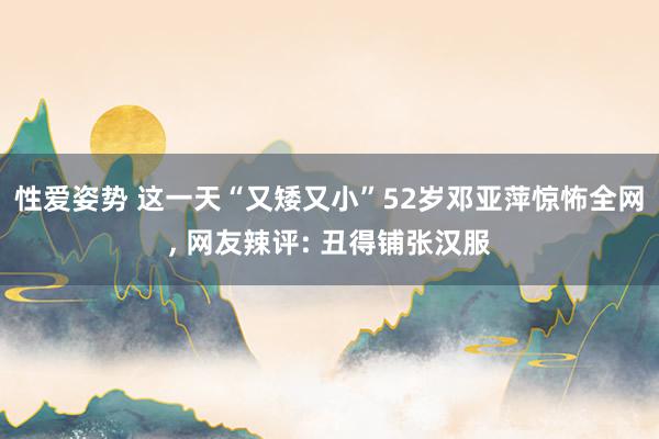 性爱姿势 这一天“又矮又小”52岁邓亚萍惊怖全网， 网友辣评: 丑得铺张汉服