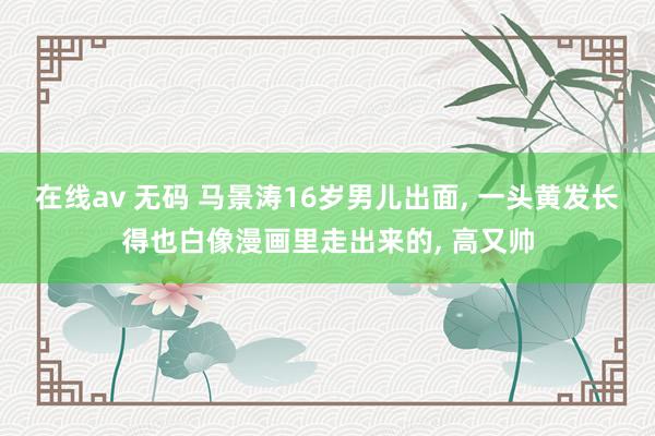 在线av 无码 马景涛16岁男儿出面， 一头黄发长得也白像漫画里走出来的， 高又帅
